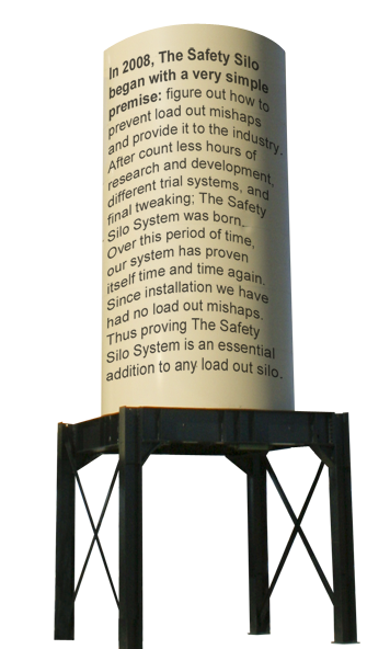 In 2008, The Safety Silo began with a very simple premise: figure out how to prevent load out mishaps and provide it to the industry.  After count less hours of research and development, different trial systems, and final tweaking; The Safety Silo System was born.  Over this period of time, our system has proven itself time and time again.  Since installation we have had no load out mishaps.   Thus proving The Safety Silo System is an essential addition to any load out silo.